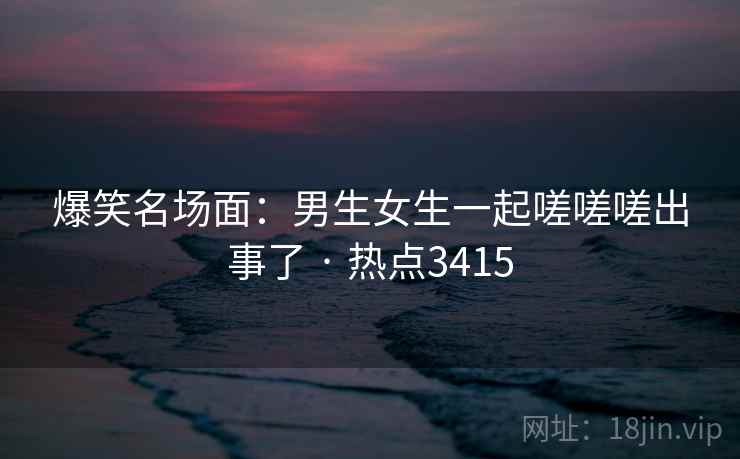 爆笑名场面:男生女生一起嗟嗟嗟出事了 · 热点3415