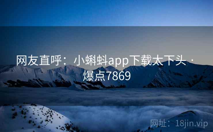网友直呼:小蝌蚪app下载太下头 · 爆点7869