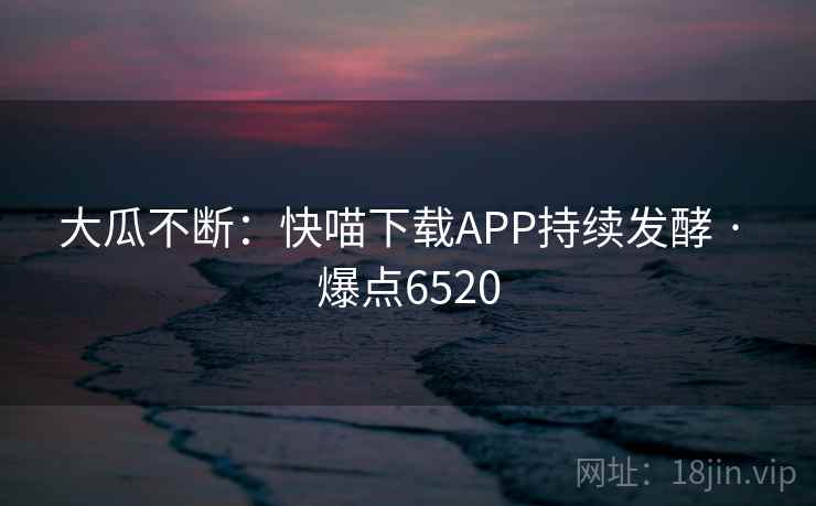 大瓜不断:快喵下载APP持续发酵 · 爆点6520
