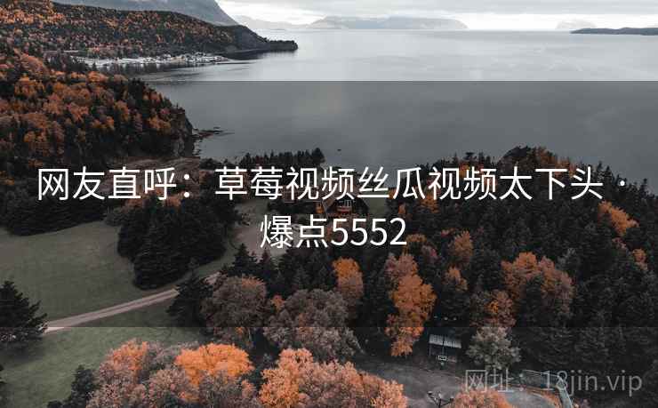 网友直呼:草莓视频丝瓜视频太下头 · 爆点5552
