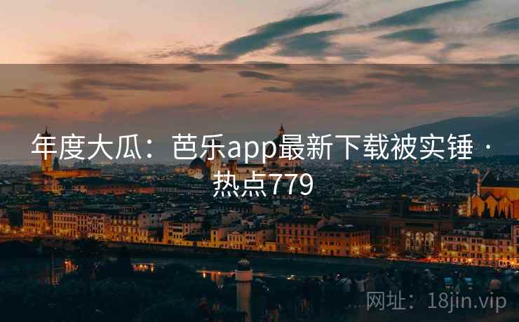 年度大瓜:芭乐app最新下载被实锤 · 热点779
