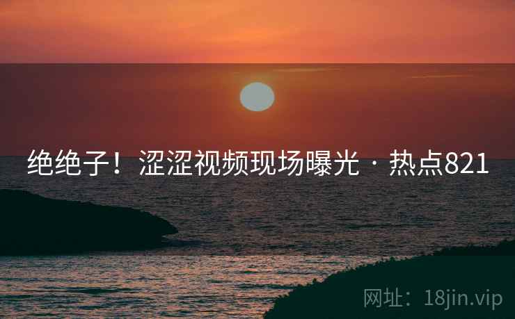 绝绝子!涩涩视频现场曝光 · 热点821