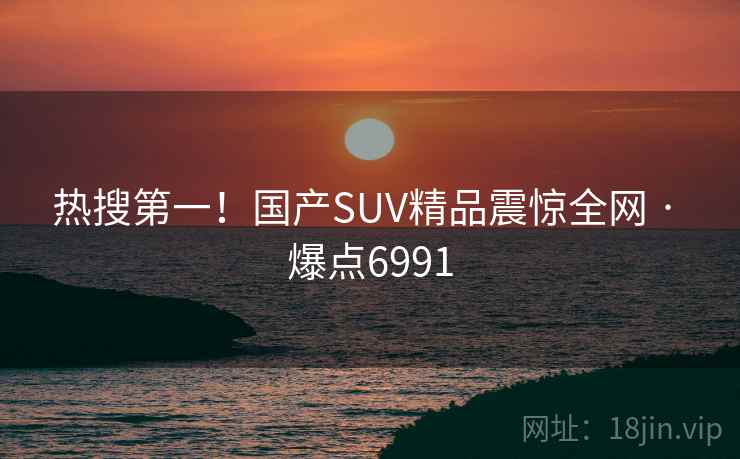 热搜第一!国产SUV精品震惊全网 · 爆点6991