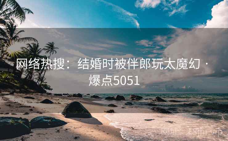 网络热搜:结婚时被伴郎玩太魔幻 · 爆点5051