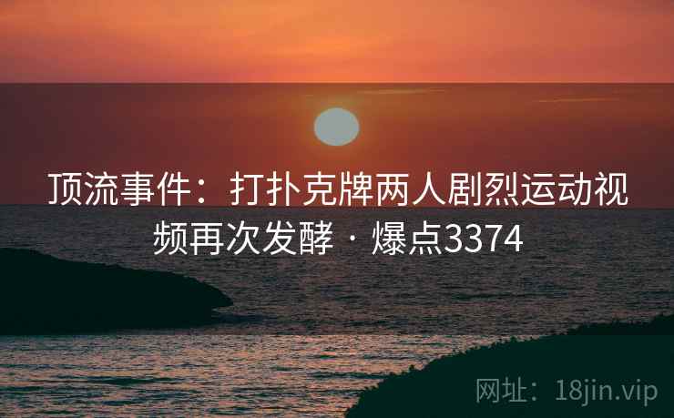 顶流事件:打扑克牌两人剧烈运动视频再次发酵 · 爆点3374