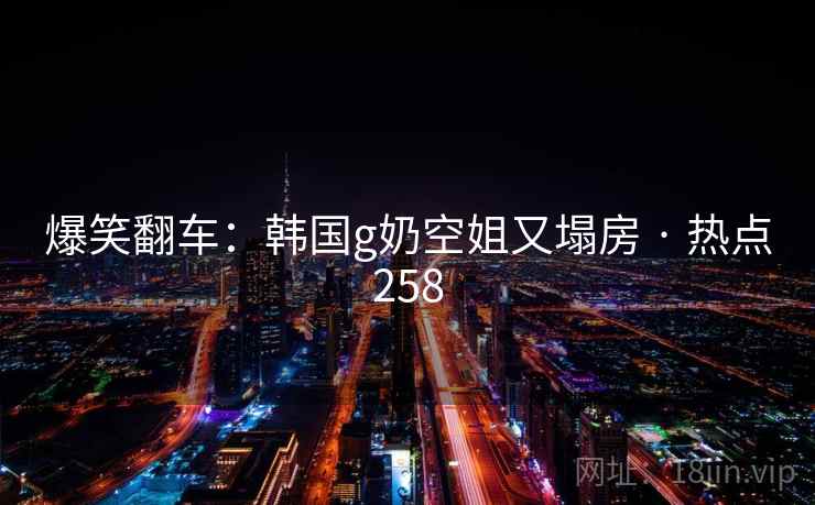 爆笑翻车:韩国g奶空姐又塌房 · 热点258